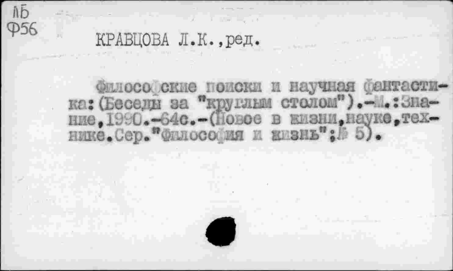 ﻿ЛБ <Р56
КРАВЦОВА Л.К.,ред
<Йалоси сжив I о .ски и научная фантаст» ка: (Беседы за "круглым столом").- .:31«ь нив, ГО ;;0.-64с.-(Повое в еизы,пауке,тех-шше.СерЛалосо ня л ж внь";Г 5).